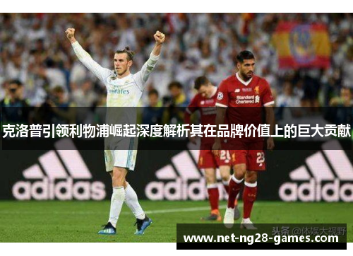 克洛普引领利物浦崛起深度解析其在品牌价值上的巨大贡献