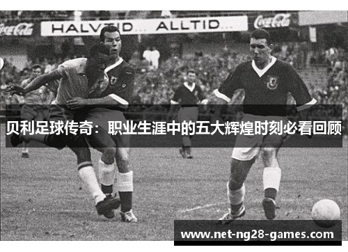 贝利足球传奇：职业生涯中的五大辉煌时刻必看回顾