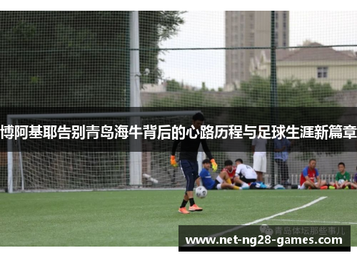 博阿基耶告别青岛海牛背后的心路历程与足球生涯新篇章