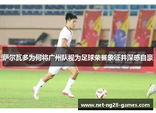 萨尔瓦多为何将广州队视为足球荣誉象征并深感自豪