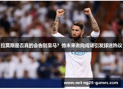 拉莫斯是否真的会告别皇马？他未来去向成谜引发球迷热议