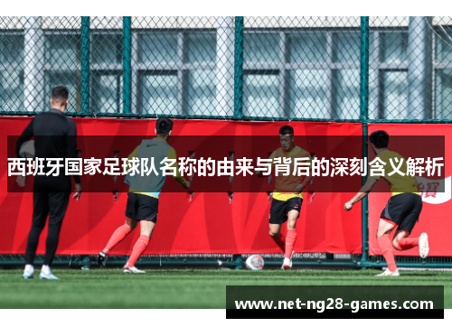西班牙国家足球队名称的由来与背后的深刻含义解析