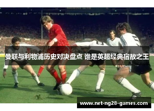 曼联与利物浦历史对决盘点 谁是英超经典宿敌之王 曼联与利物浦历史对决盘点 谁是英超经典宿敌之王