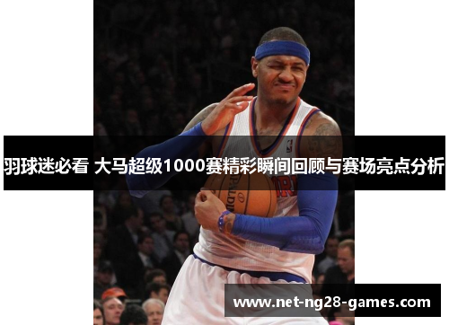 羽球迷必看 大马超级1000赛精彩瞬间回顾与赛场亮点分析