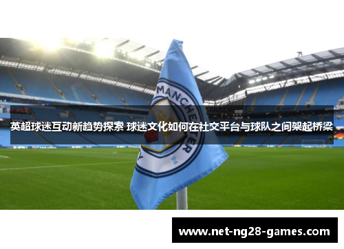 英超球迷互动新趋势探索 球迷文化如何在社交平台与球队之间架起桥梁