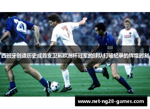 西班牙创造历史成首支卫冕欧洲杯冠军的球队打破纪录的辉煌时刻